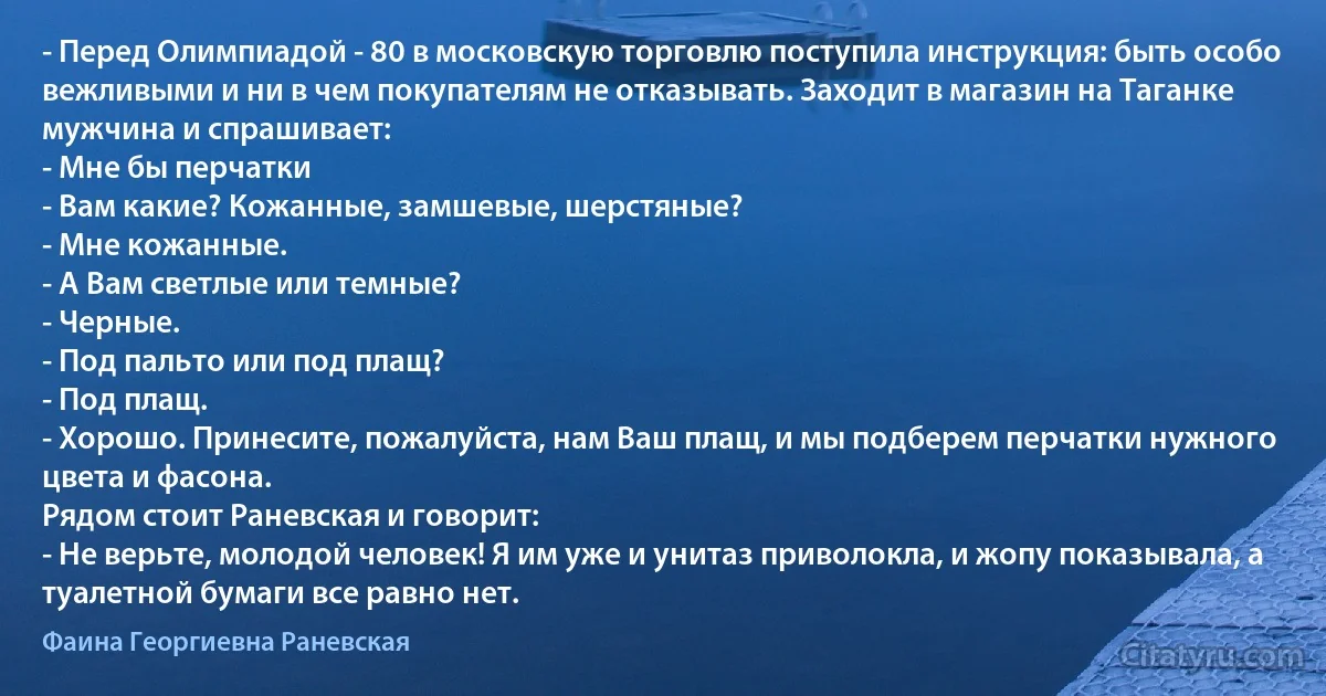 - Перед Олимпиадой - 80 в московскую торговлю поступила инструкция: быть особо вежливыми и ни в чем покупателям не отказывать. Заходит в магазин на Таганке мужчина и спрашивает: 
- Мне бы перчатки 
- Вам какие? Кожанные, замшевые, шерстяные? 
- Мне кожанные. 
- А Вам светлые или темные? 
- Черные. 
- Под пальто или под плащ? 
- Под плащ. 
- Хорошо. Принесите, пожалуйста, нам Ваш плащ, и мы подберем перчатки нужного цвета и фасона. 
Рядом стоит Раневская и говорит: 
- Не верьте, молодой человек! Я им уже и унитаз приволокла, и жопу показывала, а туалетной бумаги все равно нет. (Фаина Георгиевна Раневская)