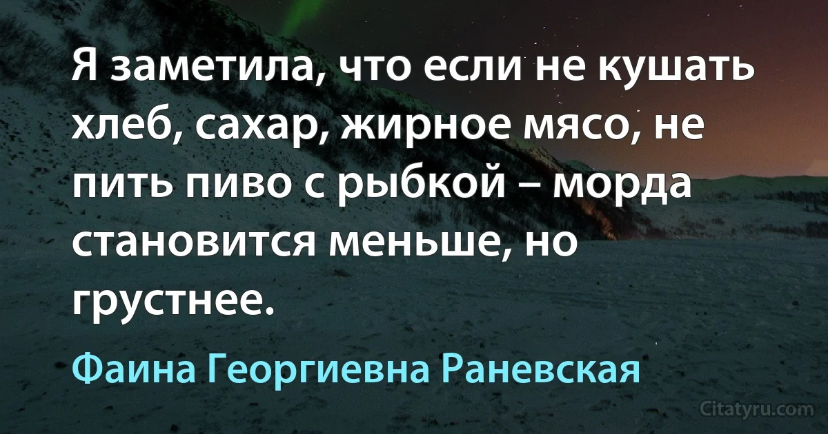 Я заметила, что если не кушать хлеб, сахар, жирное мясо, не пить пиво с рыбкой – морда становится меньше, но грустнее. (Фаина Георгиевна Раневская)