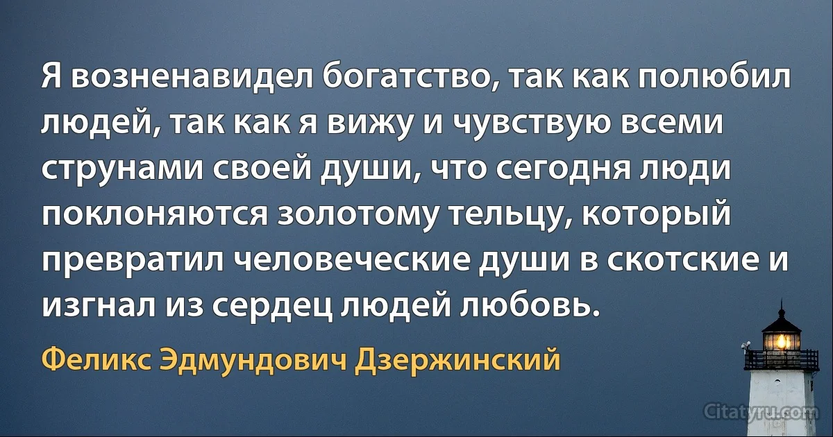 Я возненавидел богатство, так как полюбил людей, так как я вижу и чувствую всеми струнами своей души, что сегодня люди поклоняются золотому тельцу, который превратил человеческие души в скотские и изгнал из сердец людей любовь. (Феликс Эдмундович Дзержинский)