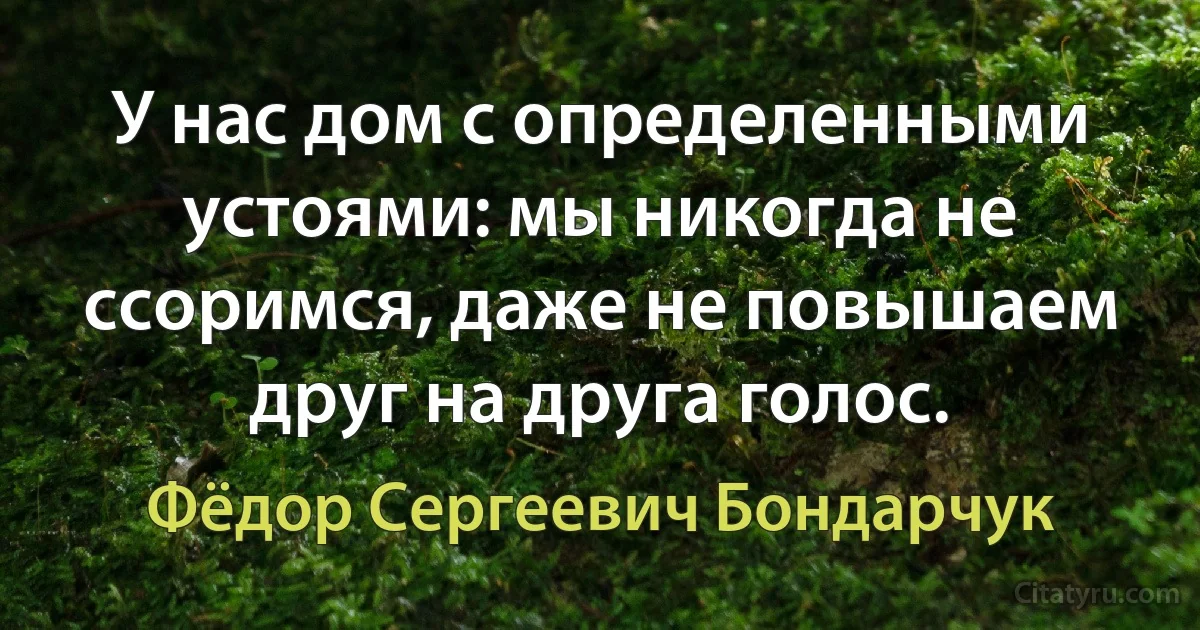 У нас дом с определенными устоями: мы никогда не ссоримся, даже не повышаем друг на друга голос. (Фёдор Сергеевич Бондарчук)