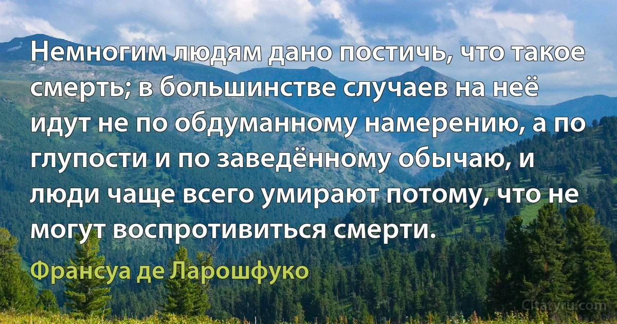 Немногим людям дано постичь, что такое смерть; в большинстве случаев на неё идут не по обдуманному намерению, а по глупости и по заведённому обычаю, и люди чаще всего умирают потому, что не могут воспротивиться смерти. (Франсуа де Ларошфуко)