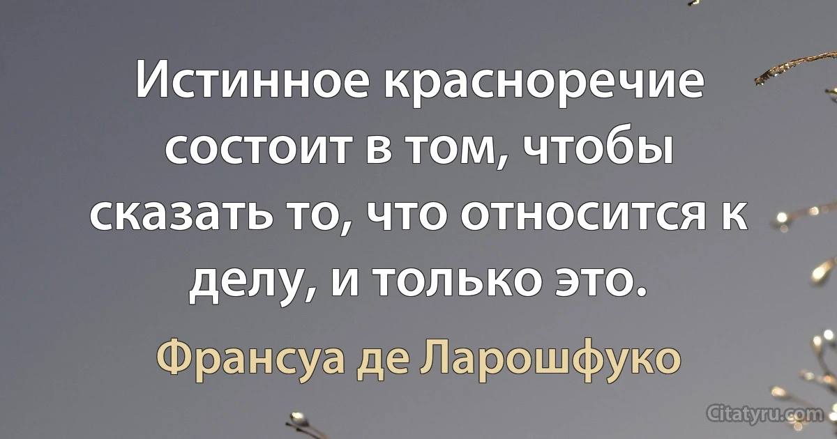 Истинное красноречие состоит в том, чтобы сказать то, что относится к делу, и только это. (Франсуа де Ларошфуко)