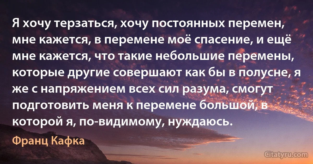 Я хочу терзаться, хочу постоянных перемен, мне кажется, в перемене моё спасение, и ещё мне кажется, что такие небольшие перемены, которые другие совершают как бы в полусне, я же с напряжением всех сил разума, смогут подготовить меня к перемене большой, в которой я, по-видимому, нуждаюсь. (Франц Кафка)