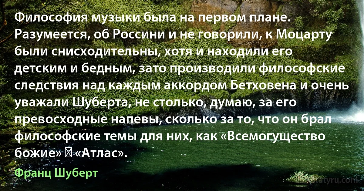 Философия музыки была на первом плане. Разумеется, об Россини и не говорили, к Моцарту были снисходительны, хотя и находили его детским и бедным, зато производили философские следствия над каждым аккордом Бетховена и очень уважали Шуберта, не столько, думаю, за его превосходные напевы, сколько за то, что он брал философские темы для них, как «Всемогущество божие» ― «Атлас». (Франц Шуберт)