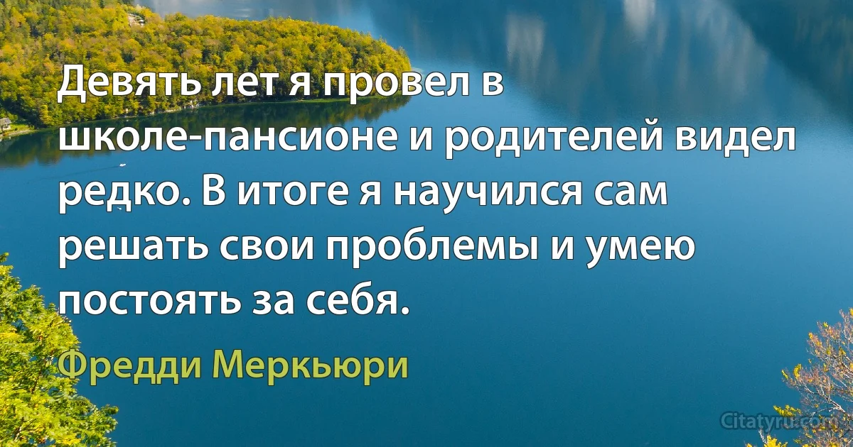 Девять лет я провел в школе-пансионе и родителей видел редко. В итоге я научился сам решать свои проблемы и умею постоять за себя. (Фредди Меркьюри)