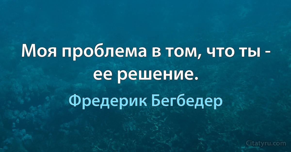 Моя проблема в том, что ты - ее решение. (Фредерик Бегбедер)