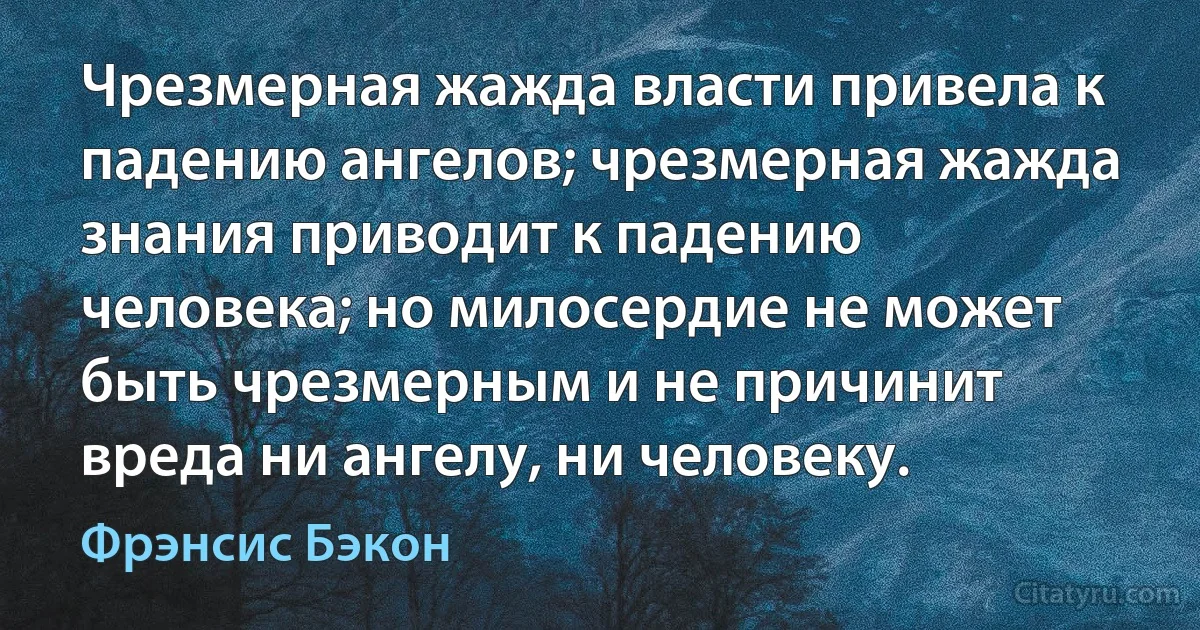 Чрезмерная жажда власти привела к падению ангелов; чрезмерная жажда знания приводит к падению человека; но милосердие не может быть чрезмерным и не причинит вреда ни ангелу, ни человеку. (Фрэнсис Бэкон)