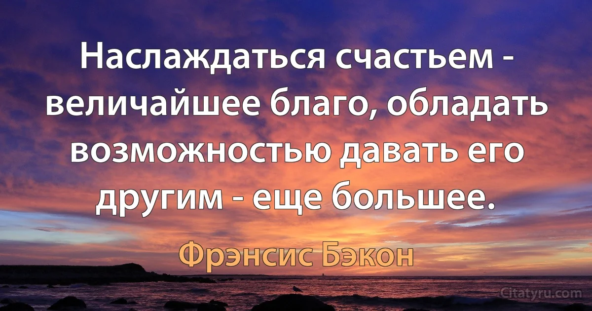 Наслаждаться счастьем - величайшее благо, обладать возможностью давать его другим - еще большее. (Фрэнсис Бэкон)