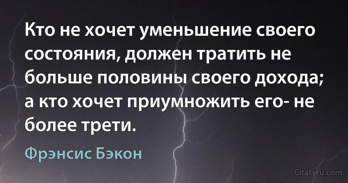 Кто не хочет уменьшение своего состояния, должен тратить не больше половины своего дохода; а кто хочет приумножить его- не более трети. (Фрэнсис Бэкон)