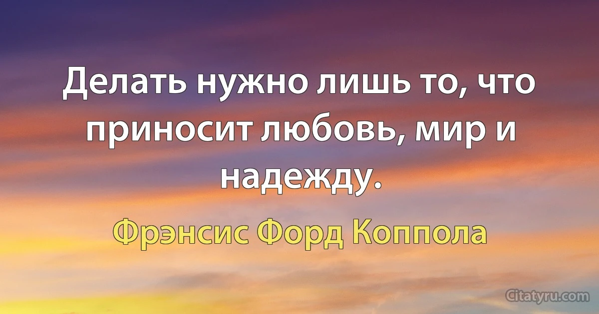 Делать нужно лишь то, что приносит любовь, мир и надежду. (Фрэнсис Форд Коппола)