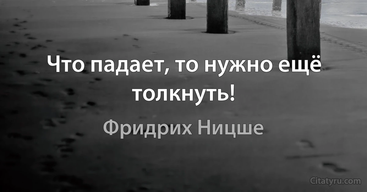 Что падает, то нужно ещё толкнуть! (Фридрих Ницше)