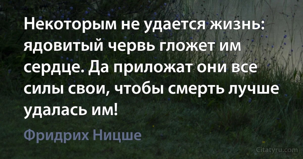 Некоторым не удается жизнь: ядовитый червь гложет им сердце. Да приложат они все силы свои, чтобы смерть лучше удалась им! (Фридрих Ницше)