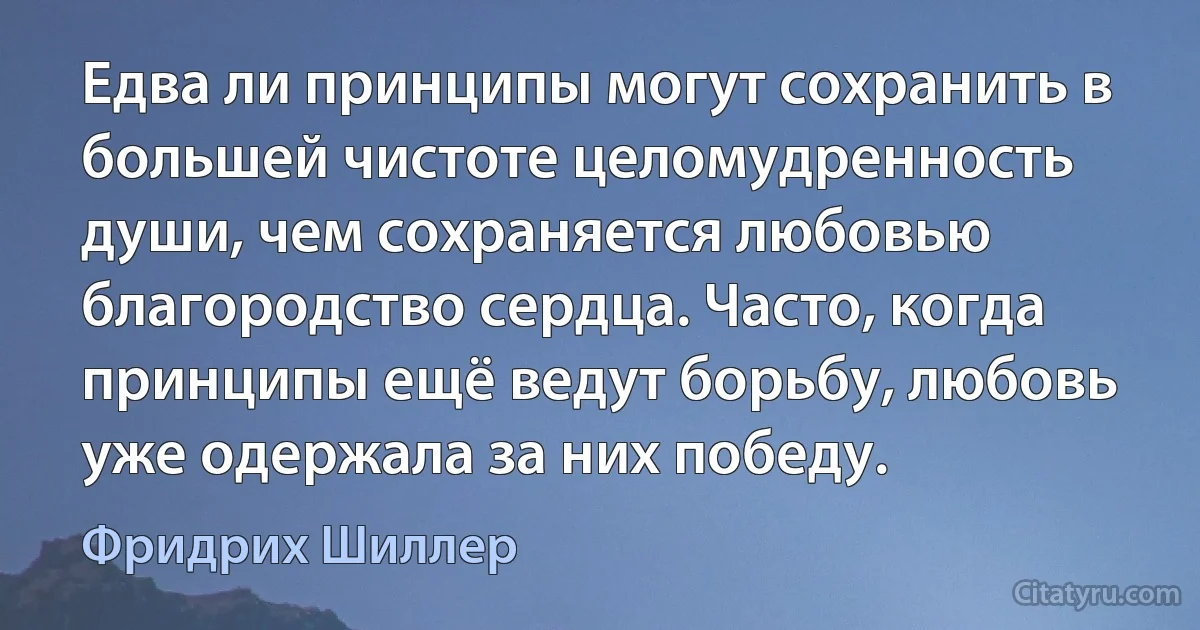 Едва ли принципы могут сохранить в большей чистоте целомудренность души, чем сохраняется любовью благородство сердца. Часто, когда принципы ещё ведут борьбу, любовь уже одержала за них победу. (Фридрих Шиллер)