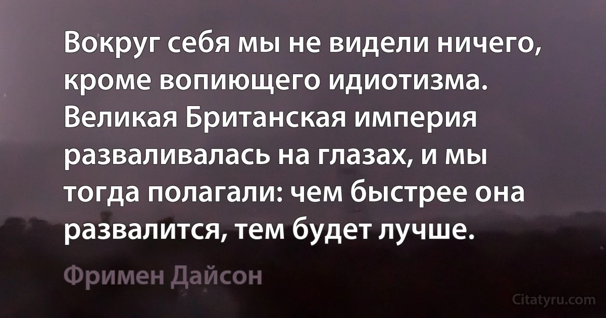 Вокруг себя мы не видели ничего, кроме вопиющего идиотизма. Великая Британская империя разваливалась на глазах, и мы тогда полагали: чем быстрее она развалится, тем будет лучше. (Фримен Дайсон)