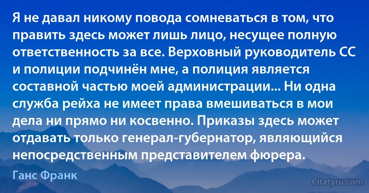 Я не давал никому повода сомневаться в том, что править здесь может лишь лицо, несущее полную ответственность за все. Верховный руководитель СС и полиции подчинён мне, а полиция является составной частью моей администрации... Ни одна служба рейха не имеет права вмешиваться в мои дела ни прямо ни косвенно. Приказы здесь может отдавать только генерал-губернатор, являющийся непосредственным представителем фюрера. (Ганс Франк)