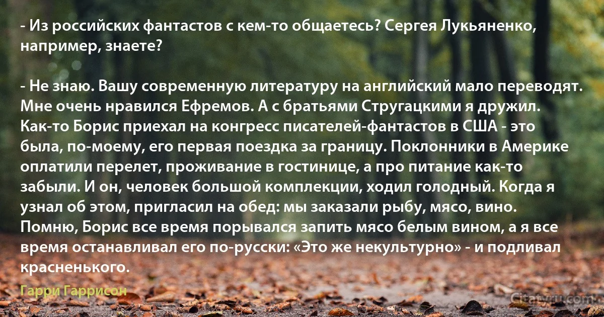 - Из российских фантастов с кем-то общаетесь? Сергея Лукьяненко, например, знаете?

- Не знаю. Вашу современную литературу на английский мало переводят. Мне очень нравился Ефремов. А с братьями Стругацкими я дружил. Как-то Борис приехал на конгресс писателей-фантастов в США - это была, по-моему, его первая поездка за границу. Поклонники в Америке оплатили перелет, проживание в гостинице, а про питание как-то забыли. И он, человек большой комплекции, ходил голодный. Когда я узнал об этом, пригласил на обед: мы заказали рыбу, мясо, вино. Помню, Борис все время порывался запить мясо белым вином, а я все время останавливал его по-русски: «Это же некультурно» - и подливал красненького. (Гарри Гаррисон)