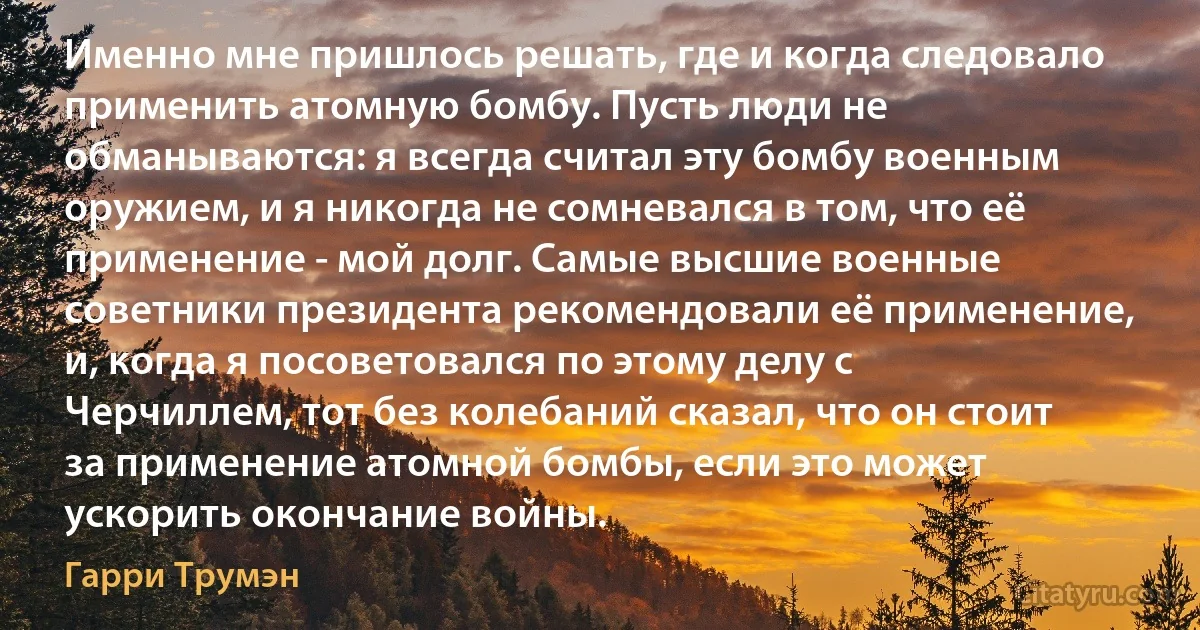 Именно мне пришлось решать, где и когда следовало применить атомную бомбу. Пусть люди не обманываются: я всегда считал эту бомбу военным оружием, и я никогда не сомневался в том, что её применение - мой долг. Самые высшие военные советники президента рекомендовали её применение, и, когда я посоветовался по этому делу с Черчиллем, тот без колебаний сказал, что он стоит за применение атомной бомбы, если это может ускорить окончание войны. (Гарри Трумэн)