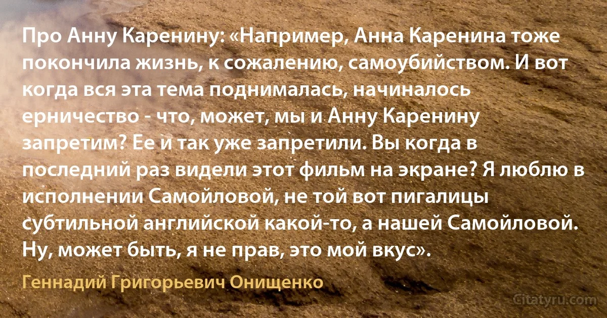 Про Анну Каренину: «Например, Анна Каренина тоже покончила жизнь, к сожалению, самоубийством. И вот когда вся эта тема поднималась, начиналось ерничество - что, может, мы и Анну Каренину запретим? Ее и так уже запретили. Вы когда в последний раз видели этот фильм на экране? Я люблю в исполнении Самойловой, не той вот пигалицы субтильной английской какой-то, а нашей Самойловой. Ну, может быть, я не прав, это мой вкус». (Геннадий Григорьевич Онищенко)