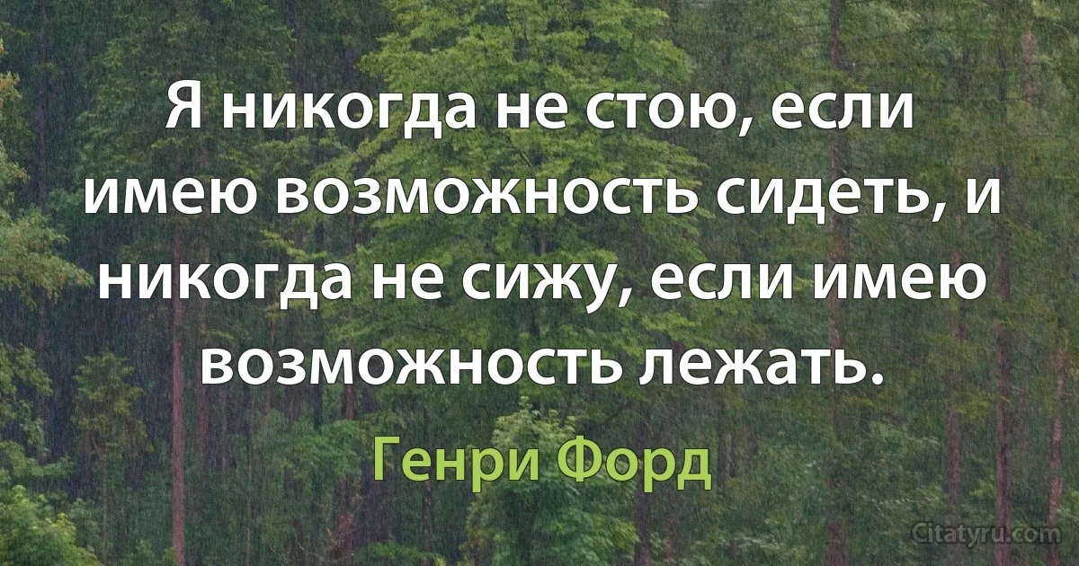 Я никогда не стою, если имею возможность сидеть, и никогда не сижу, если имею возможность лежать. (Генри Форд)