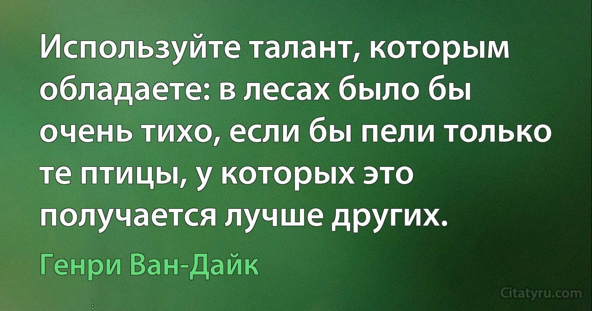 Используйте талант, которым обладаете: в лесах было бы очень тихо, если бы пели только те птицы, у которых это получается лучше других. (Генри Ван-Дайк)