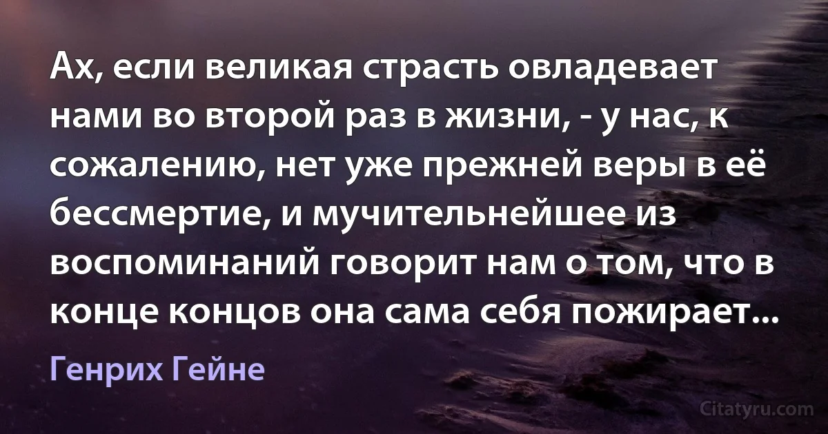 Ах, если великая страсть овладевает нами во второй раз в жизни, - у нас, к сожалению, нет уже прежней веры в её бессмертие, и мучительнейшее из воспоминаний говорит нам о том, что в конце концов она сама себя пожирает... (Генрих Гейне)