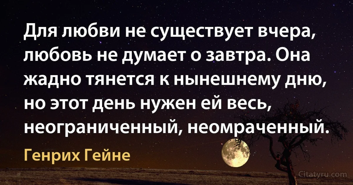 Для любви не существует вчера, любовь не думает о завтра. Она жадно тянется к нынешнему дню, но этот день нужен ей весь, неограниченный, неомраченный. (Генрих Гейне)