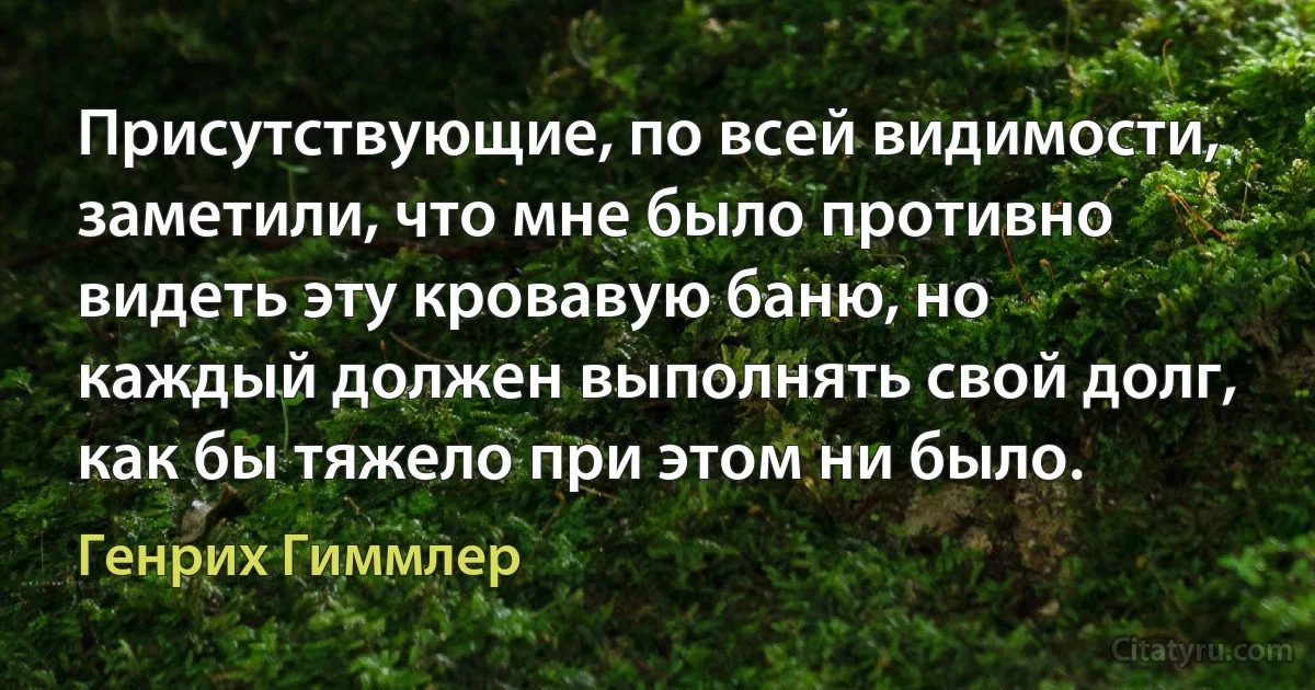 Присутствующие, по всей видимости, заметили, что мне было противно видеть эту кровавую баню, но каждый должен выполнять свой долг, как бы тяжело при этом ни было. (Генрих Гиммлер)