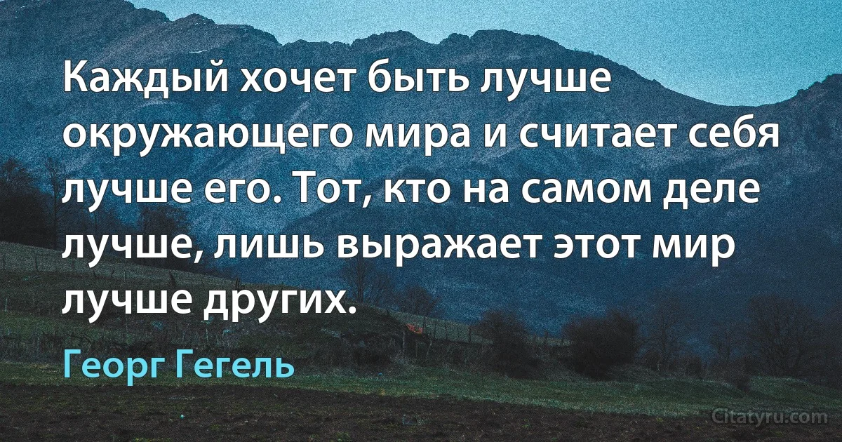 Каждый хочет быть лучше окружающего мира и считает себя лучше его. Тот, кто на самом деле лучше, лишь выражает этот мир лучше других. (Георг Гегель)