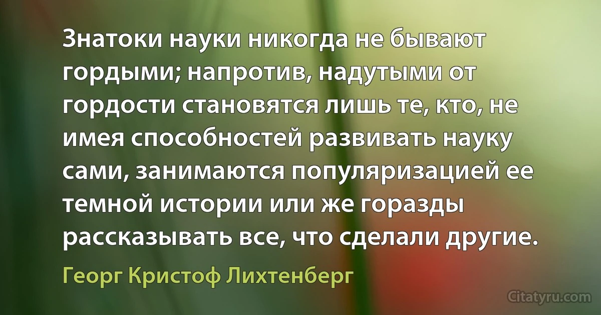 Знатоки науки никогда не бывают гордыми; напротив, надутыми от гордости становятся лишь те, кто, не имея способностей развивать науку сами, занимаются популяризацией ее темной истории или же горазды рассказывать все, что сделали другие. (Георг Кристоф Лихтенберг)