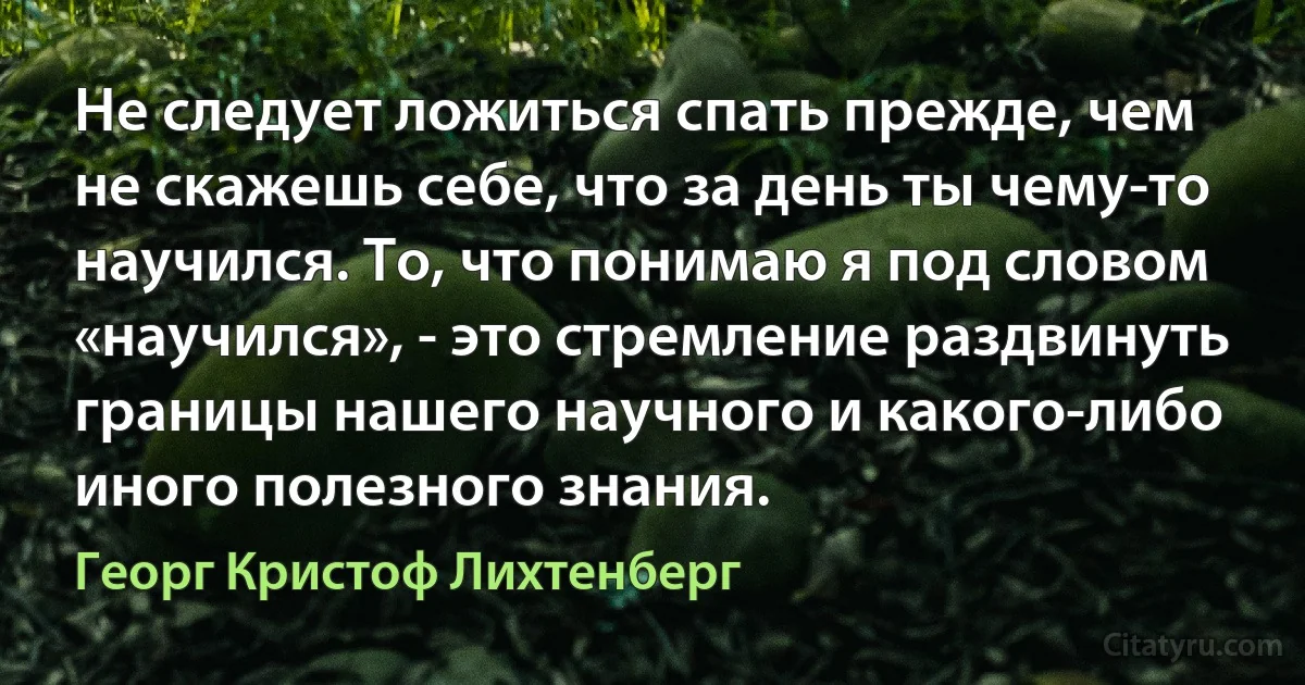 Не следует ложиться спать прежде, чем не скажешь себе, что за день ты чему-то научился. То, что понимаю я под словом «научился», - это стремление раздвинуть границы нашего научного и какого-либо иного полезного знания. (Георг Кристоф Лихтенберг)