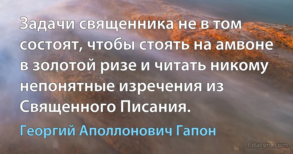 Задачи священника не в том состоят, чтобы стоять на амвоне в золотой ризе и читать никому непонятные изречения из Священного Писания. (Георгий Аполлонович Гапон)