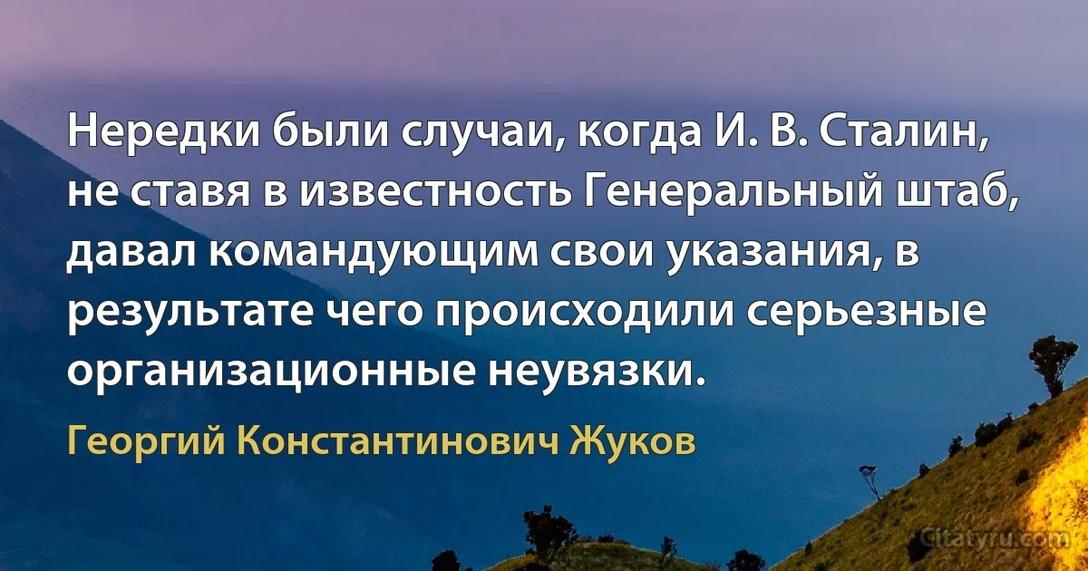 Нередки были случаи, когда И. В. Сталин, не ставя в известность Генеральный штаб, давал командующим свои указания, в результате чего происходили серьезные организационные неувязки. (Георгий Константинович Жуков)