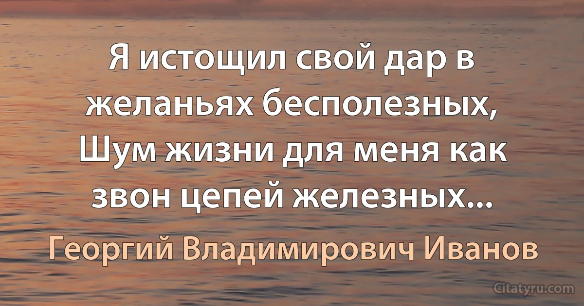 Я истощил свой дар в желаньях бесполезных,
Шум жизни для меня как звон цепей железных... (Георгий Владимирович Иванов)