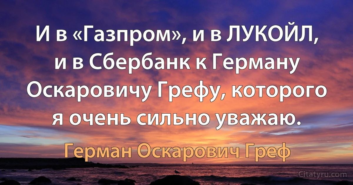 И в «Газпром», и в ЛУКОЙЛ, и в Сбербанк к Герману Оскаровичу Грефу, которого я очень сильно уважаю. (Герман Оскарович Греф)