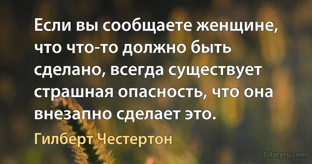 Если вы сообщаете женщине, что что-то должно быть сделано, всегда существует страшная опасность, что она внезапно сделает это. (Гилберт Честертон)