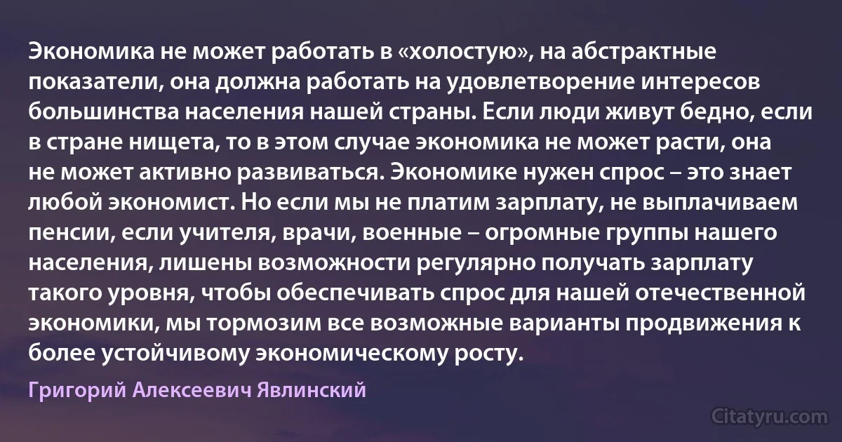 Экономика не может работать в «холостую», на абстрактные показатели, она должна работать на удовлетворение интересов большинства населения нашей страны. Если люди живут бедно, если в стране нищета, то в этом случае экономика не может расти, она не может активно развиваться. Экономике нужен спрос – это знает любой экономист. Но если мы не платим зарплату, не выплачиваем пенсии, если учителя, врачи, военные – огромные группы нашего населения, лишены возможности регулярно получать зарплату такого уровня, чтобы обеспечивать спрос для нашей отечественной экономики, мы тормозим все возможные варианты продвижения к более устойчивому экономическому росту. (Григорий Алексеевич Явлинский)