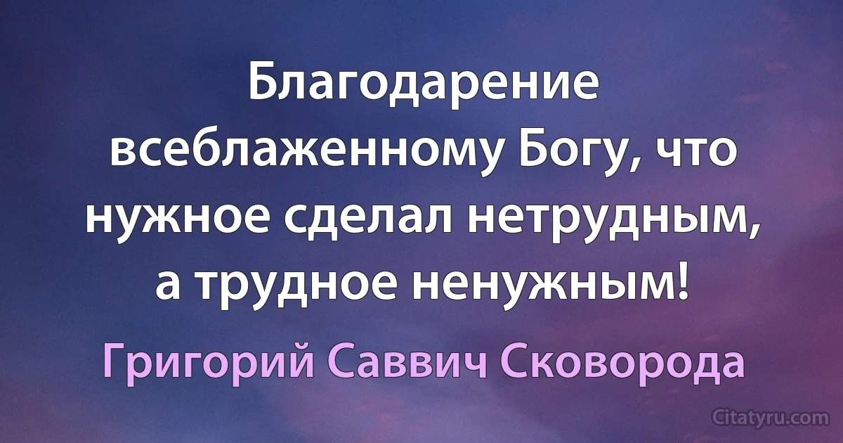 Благодарение всеблаженному Богу, что нужное сделал нетрудным, а трудное ненужным! (Григорий Саввич Сковорода)