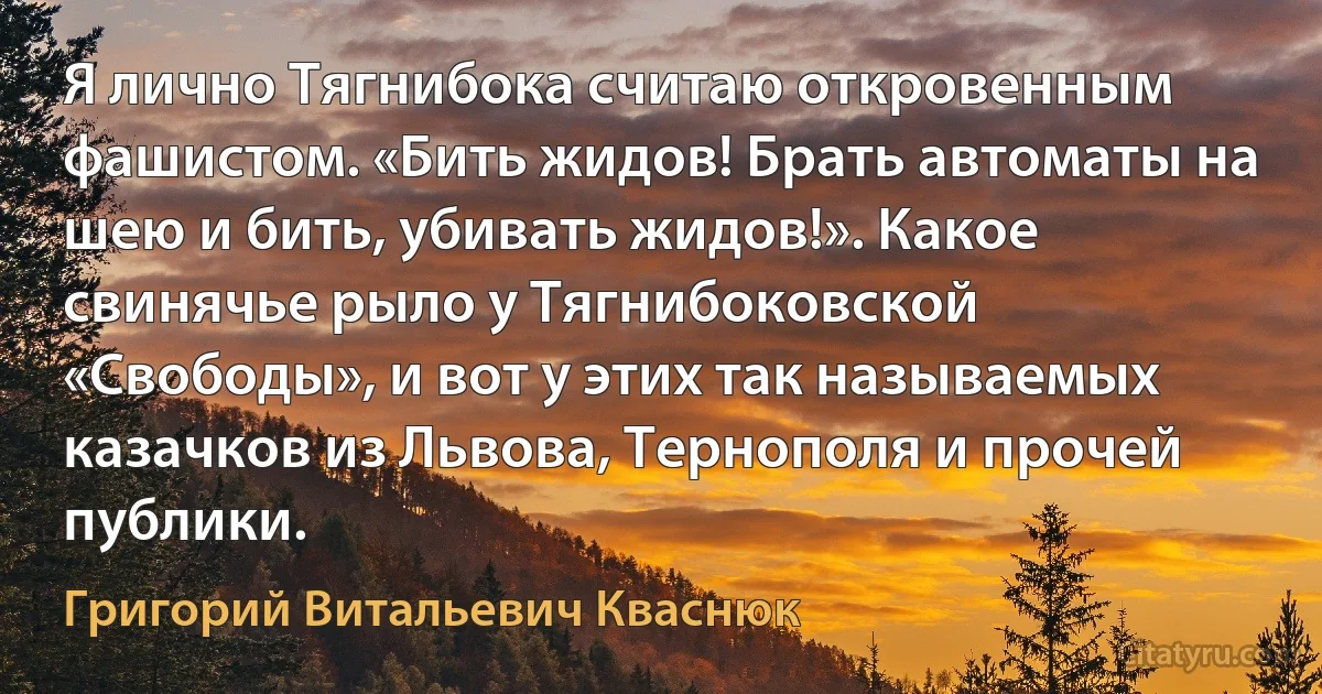 Я лично Тягнибока считаю откровенным фашистом. «Бить жидов! Брать автоматы на шею и бить, убивать жидов!». Какое свинячье рыло у Тягнибоковской «Свободы», и вот у этих так называемых казачков из Львова, Тернополя и прочей публики. (Григорий Витальевич Кваснюк)