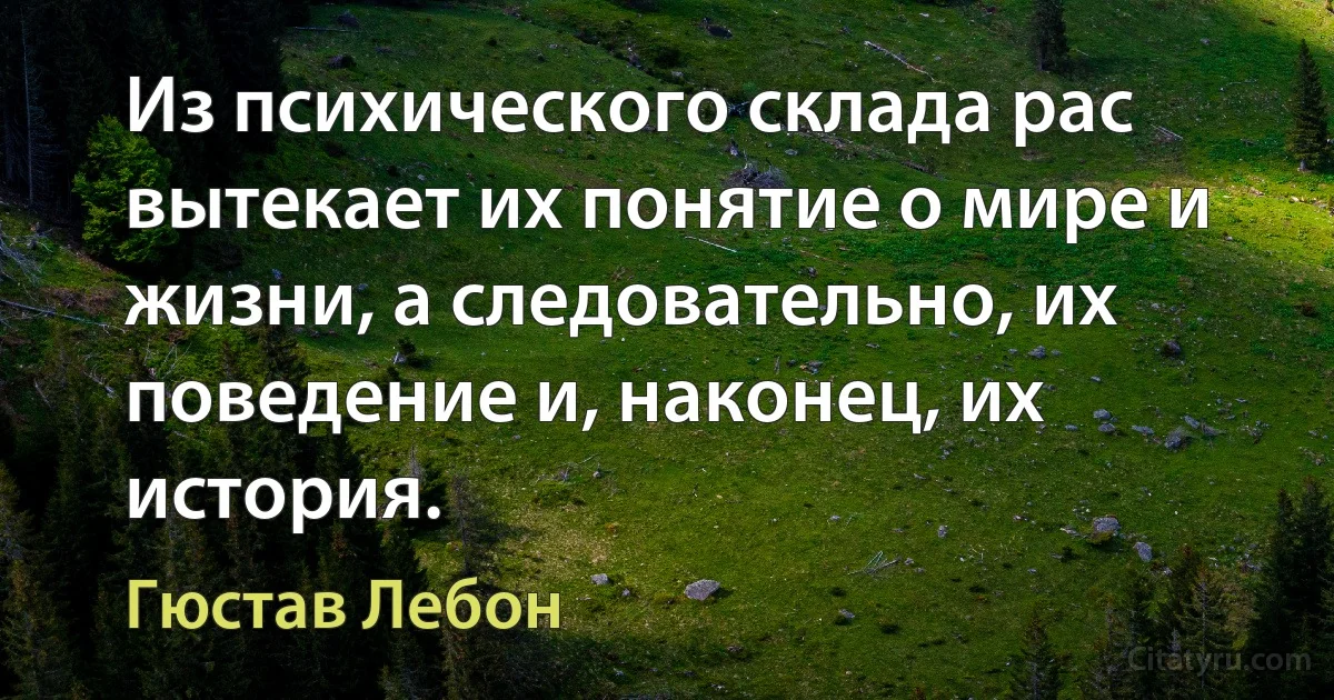 Из психического склада рас вытекает их понятие о мире и жизни, а следовательно, их поведение и, наконец, их история. (Гюстав Лебон)