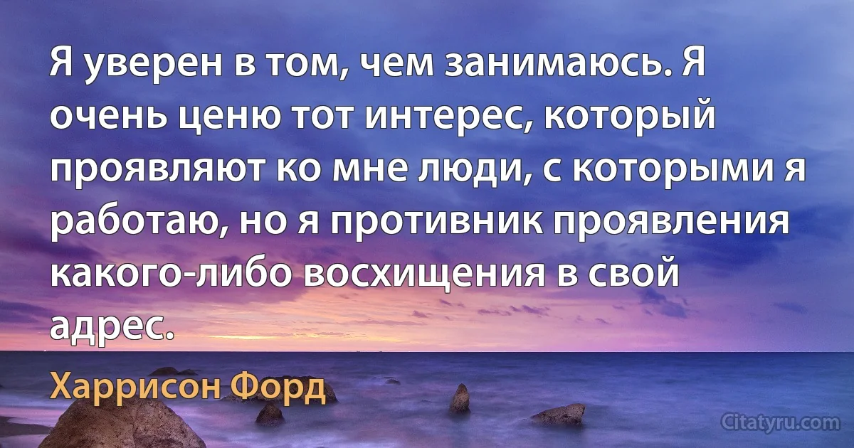 Я уверен в том, чем занимаюсь. Я очень ценю тот интерес, который проявляют ко мне люди, с которыми я работаю, но я противник проявления какого-либо восхищения в свой адрес. (Харрисон Форд)