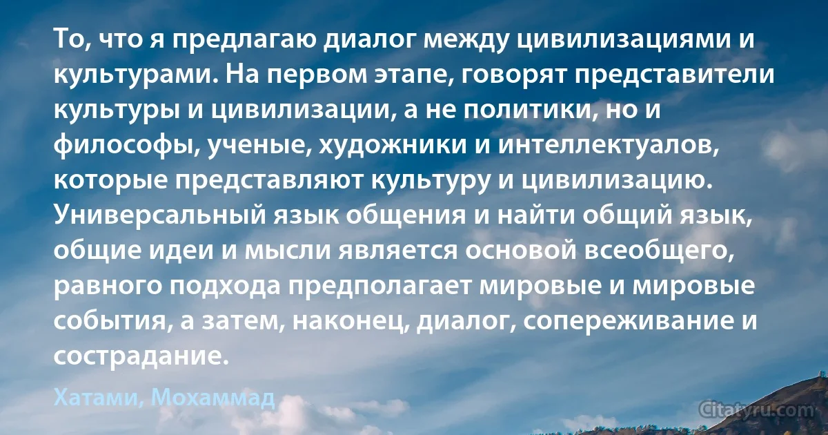 То, что я предлагаю диалог между цивилизациями и культурами. На первом этапе, говорят представители культуры и цивилизации, а не политики, но и философы, ученые, художники и интеллектуалов, которые представляют культуру и цивилизацию.
Универсальный язык общения и найти общий язык, общие идеи и мысли является основой всеобщего, равного подхода предполагает мировые и мировые события, а затем, наконец, диалог, сопереживание и сострадание. (Хатами, Мохаммад)