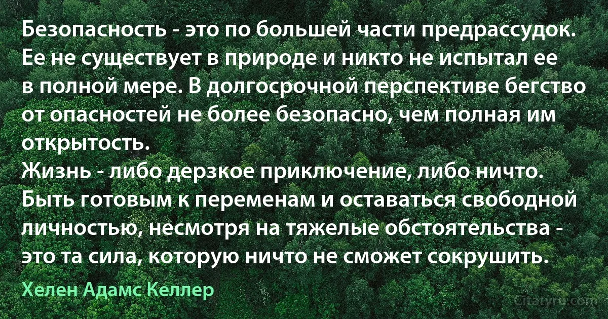 Безопасность - это по большей части предрассудок. Ее не существует в природе и никто не испытал ее в полной мере. В долгосрочной перспективе бегство от опасностей не более безопасно, чем полная им открытость.
Жизнь - либо дерзкое приключение, либо ничто. Быть готовым к переменам и оставаться свободной личностью, несмотря на тяжелые обстоятельства - это та сила, которую ничто не сможет сокрушить. (Хелен Адамс Келлер)