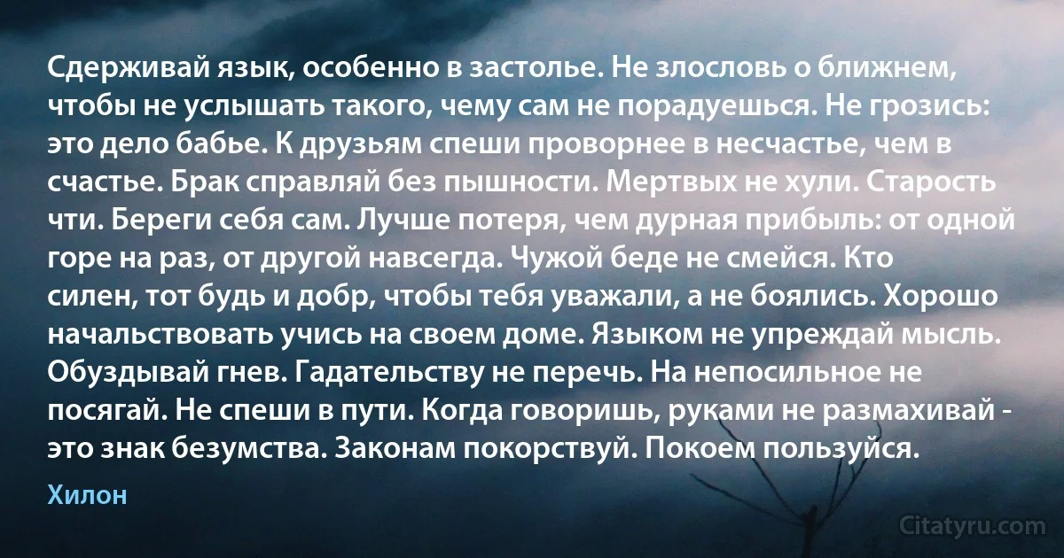 Сдерживай язык, особенно в застолье. Не злословь о ближнем, чтобы не услышать такого, чему сам не порадуешься. Не грозись: это дело бабье. К друзьям спеши проворнее в несчастье, чем в счастье. Брак справляй без пышности. Мертвых не хули. Старость чти. Береги себя сам. Лучше потеря, чем дурная прибыль: от одной горе на раз, от другой навсегда. Чужой беде не смейся. Кто силен, тот будь и добр, чтобы тебя уважали, а не боялись. Хорошо начальствовать учись на своем доме. Языком не упреждай мысль. Обуздывай гнев. Гадательству не перечь. На непосильное не посягай. Не спеши в пути. Когда говоришь, руками не размахивай - это знак безумства. Законам покорствуй. Покоем пользуйся. (Хилон)