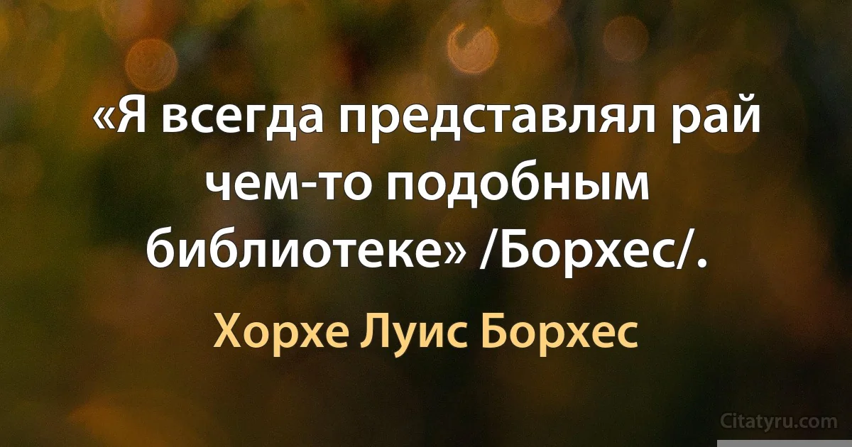 «Я всегда представлял рай чем-то подобным библиотеке» /Борхес/. (Хорхе Луис Борхес)