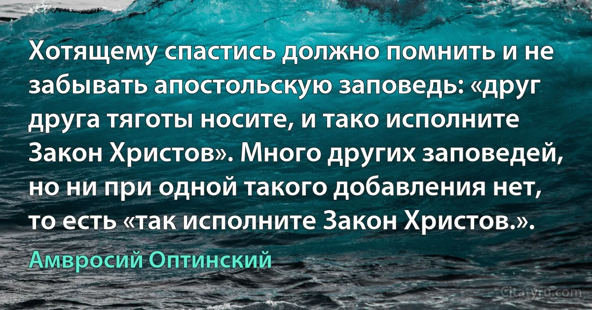 Хотящему спастись должно помнить и не забывать апостольскую заповедь: «друг друга тяготы носите, и тако исполните Закон Христов». Много других заповедей, но ни при одной такого добавления нет, то есть «так исполните Закон Христов.». (Амвросий Оптинский)