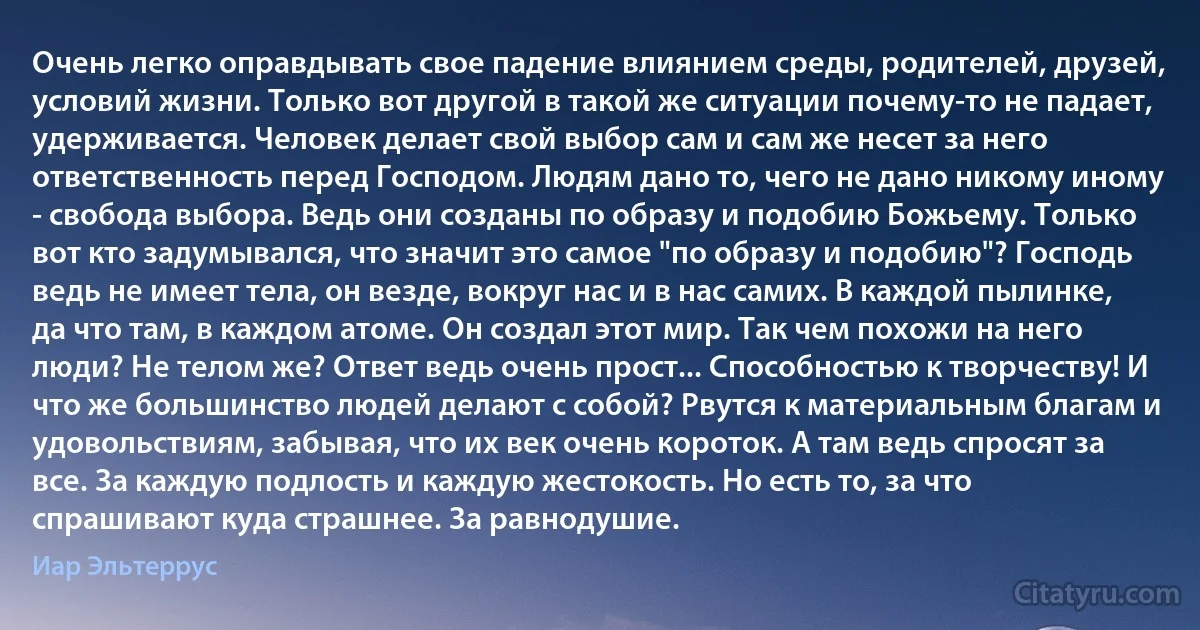 Очень легко оправдывать свое падение влиянием среды, родителей, друзей, условий жизни. Только вот другой в такой же ситуации почему-то не падает, удерживается. Человек делает свой выбор сам и сам же несет за него ответственность перед Господом. Людям дано то, чего не дано никому иному - свобода выбора. Ведь они созданы по образу и подобию Божьему. Только вот кто задумывался, что значит это самое "по образу и подобию"? Господь ведь не имеет тела, он везде, вокруг нас и в нас самих. В каждой пылинке, да что там, в каждом атоме. Он создал этот мир. Так чем похожи на него люди? Не телом же? Ответ ведь очень прост... Способностью к творчеству! И что же большинство людей делают с собой? Рвутся к материальным благам и удовольствиям, забывая, что их век очень короток. А там ведь спросят за все. За каждую подлость и каждую жестокость. Но есть то, за что спрашивают куда страшнее. За равнодушие. (Иар Эльтеррус)