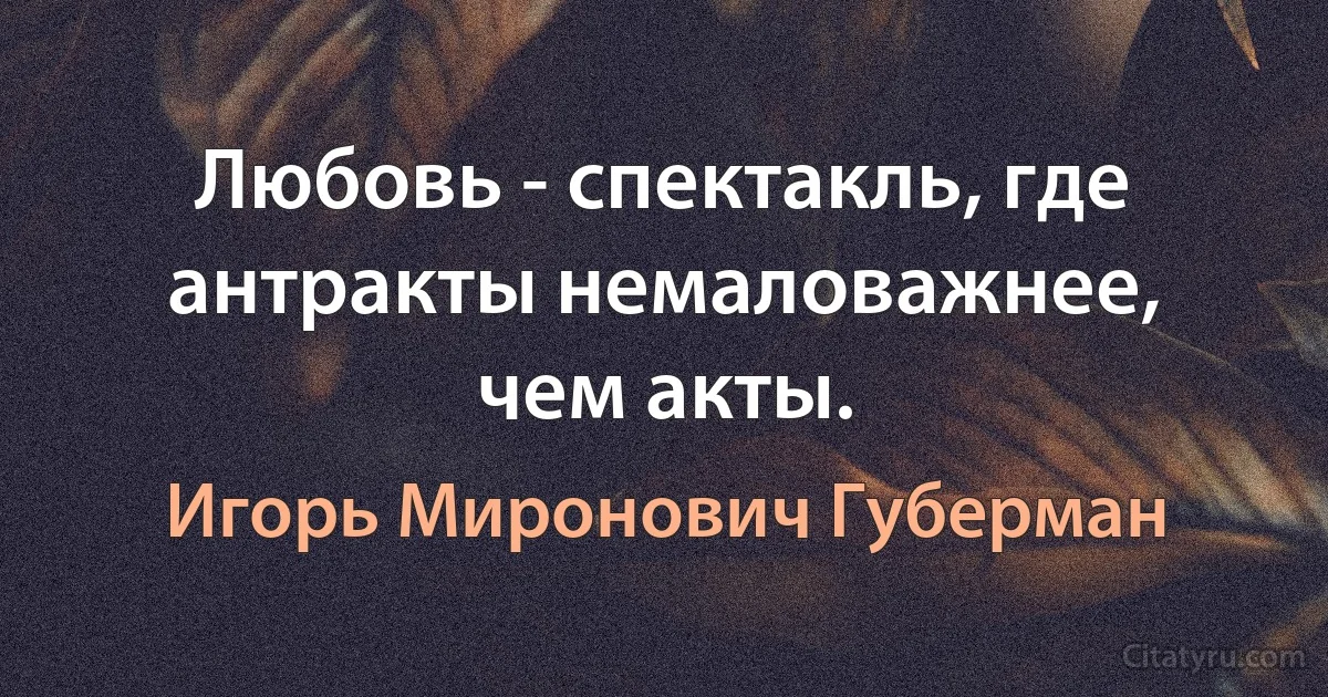 Любовь - спектакль, где антракты немаловажнее, чем акты. (Игорь Миронович Губерман)