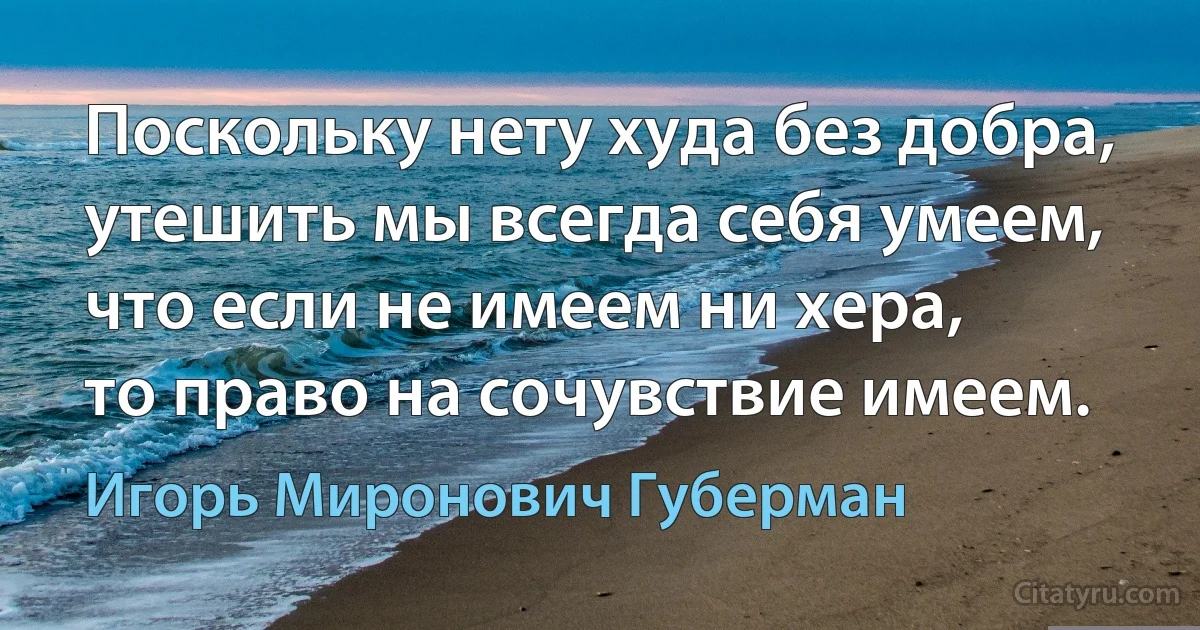 Поскольку нету худа без добра,
утешить мы всегда себя умеем,
что если не имеем ни хера,
то право на сочувствие имеем. (Игорь Миронович Губерман)