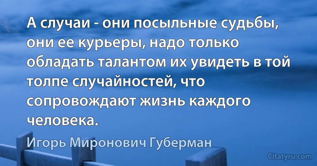 А случаи - они посыльные судьбы, они ее курьеры, надо только обладать талантом их увидеть в той толпе случайностей, что сопровождают жизнь каждого человека. (Игорь Миронович Губерман)