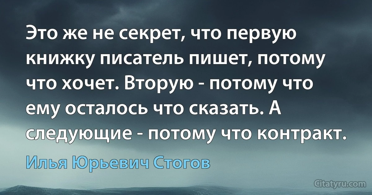 Это же не секрет, что первую книжку писатель пишет, потому что хочет. Вторую - потому что ему осталось что сказать. А следующие - потому что контракт. (Илья Юрьевич Стогов)